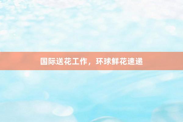 国际送花工作，环球鲜花速递